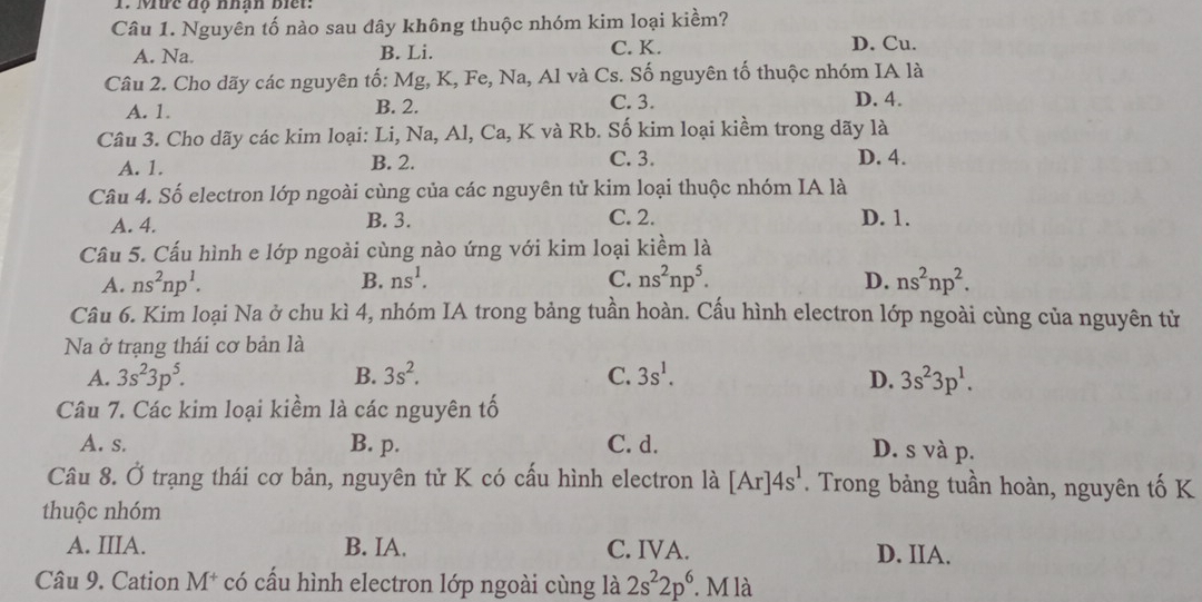 Mưc độ nhận biết:
Câu 1. Nguyên tố nào sau đây không thuộc nhóm kim loại kiềm?
A. Na. B. Li. C. K. D. Cu.
Câu 2. Cho dãy các nguyên tố: Mg, K, Fe, Na, Al và Cs. Số nguyên tố thuộc nhóm IA là
A. 1. B. 2. C. 3. D. 4.
Câu 3. Cho dãy các kim loại: Li, Na, Al, Ca, K và Rb. Số kim loại kiềm trong dãy là
A. 1. B. 2. C. 3. D. 4.
Câu 4. Số electron lớp ngoài cùng của các nguyên tử kim loại thuộc nhóm IA là
A. 4. B. 3. C. 2. D. 1.
Câu 5. Cấu hình e lớp ngoài cùng nào ứng với kim loại kiềm là
A. ns^2np^1. B. ns^1. C. ns^2np^5. D. ns^2np^2.
Câu 6. Kim loại Na ở chu kì 4, nhóm IA trong bảng tuần hoàn. Cấu hình electron lớp ngoài cùng của nguyên từ
Na ở trạng thái cơ bản là
A. 3s^23p^5. B. 3s^2. C. 3s^1. D. 3s^23p^1.
Câu 7. Các kim loại kiềm là các nguyên tố
A. s. B. p. C. d.
D. s và p.
Câu 8. Ở trạng thái cơ bản, nguyên tử K có cầu hình electron là [Ar]4s^1. Trong bảng tuần hoàn, nguyên tố K
thuộc nhóm
A. IIIA. B. IA. C. IVA. D. IIA.
Câu 9. Cation M^+ có cầu hình electron lớp ngoài cùng là 2s^22p^6 M là