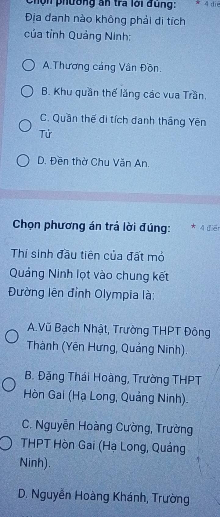 Chọn phường an tra lới dùng: * 4 điể
Địa danh nào không phải di tích
của tỉnh Quảng Ninh:
A.Thương cảng Vân Đồn.
B. Khu quần thể lăng các vua Trần.
C. Quần thể di tích danh thắng Yên
Tử
D. Đền thờ Chu Văn An.
Chọn phương án trả lời đúng: * 4 điểr
Thí sinh đầu tiên của đất mỏ
Quảng Ninh lọt vào chung kết
Đường lên đỉnh Olympia là:
A.Vũ Bạch Nhật, Trường THPT Đông
Thành (Yên Hưng, Quảng Ninh).
B. Đặng Thái Hoàng, Trường THPT
Hòn Gai (Hạ Long, Quảng Ninh).
C. Nguyễn Hoàng Cường, Trường
THPT Hòn Gai (Hạ Long, Quảng
Ninh).
D. Nguyễn Hoàng Khánh, Trường