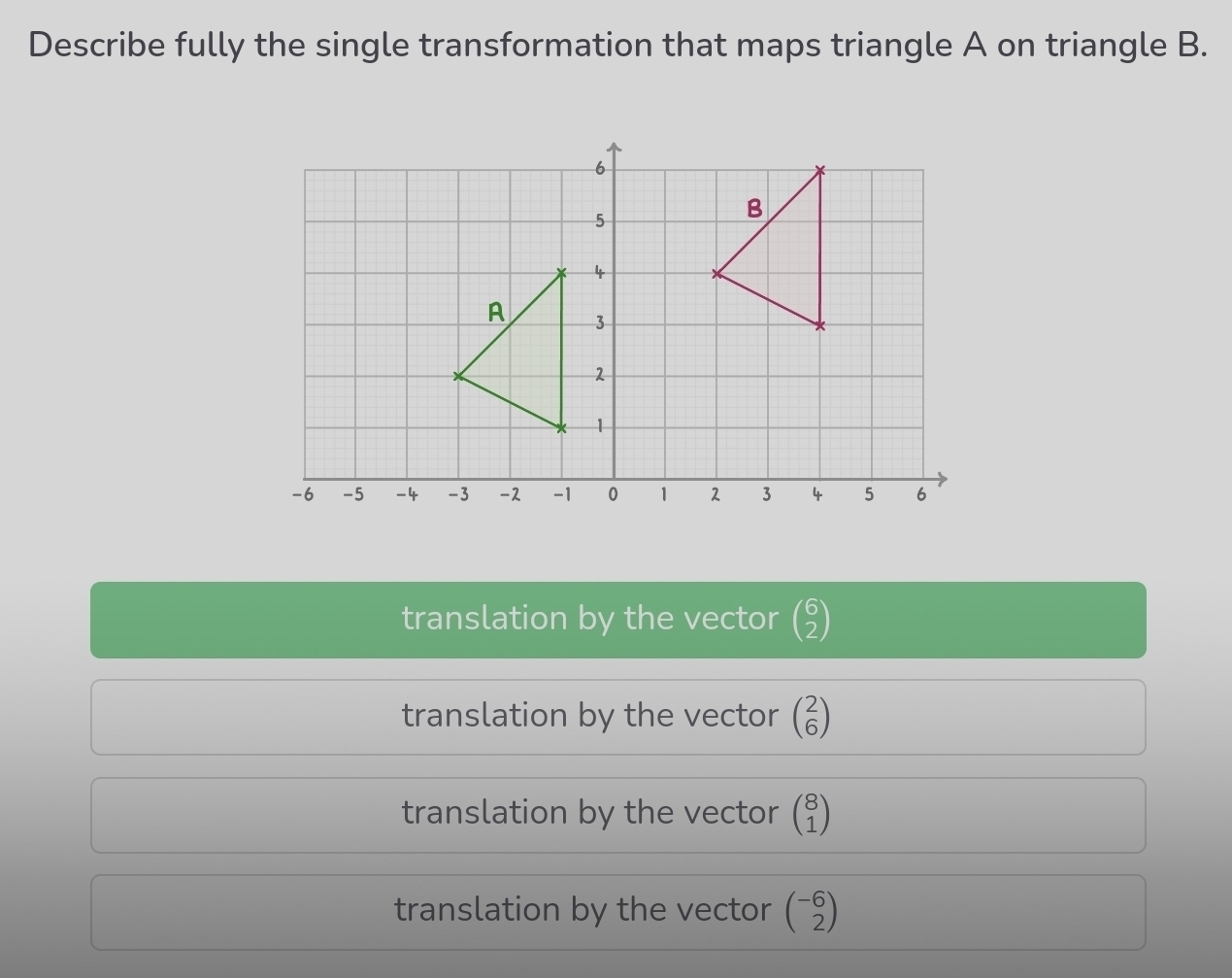 Describe fully the single transformation that maps triangle A on triangle B.
translation by the vector beginpmatrix 6 2endpmatrix
translation by the vector beginpmatrix 2 6endpmatrix
translation by the vector beginpmatrix 8 1endpmatrix
translation by the vector beginpmatrix -6 2endpmatrix