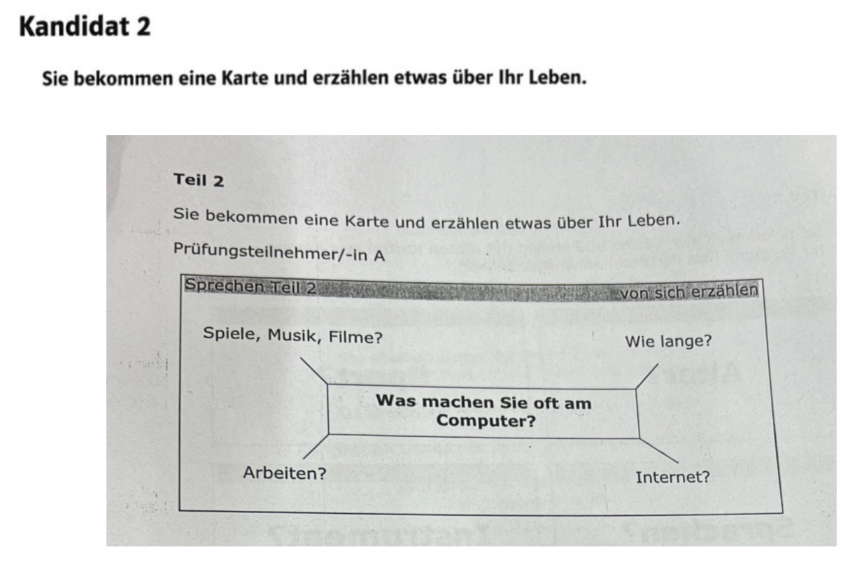 Kandidat 2 
Sie bekommen eine Karte und erzählen etwas über Ihr Leben. 
Teil 2 
Sie bekommen eine Karte und erzählen etwas über Ihr Leben. 
Prüfungsteilnehmer/-in A 
Sprechen Teil 2 
von sich erzählen 
Spiele, Musik, Filme? 
Wie lange? 
Was machen Sie oft am 
Computer? 
Arbeiten? Internet?