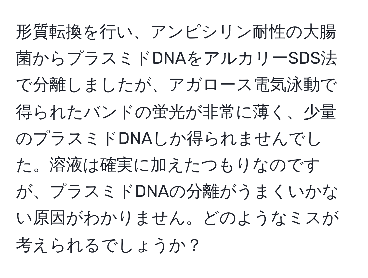 形質転換を行い、アンピシリン耐性の大腸菌からプラスミドDNAをアルカリーSDS法で分離しましたが、アガロース電気泳動で得られたバンドの蛍光が非常に薄く、少量のプラスミドDNAしか得られませんでした。溶液は確実に加えたつもりなのですが、プラスミドDNAの分離がうまくいかない原因がわかりません。どのようなミスが考えられるでしょうか？