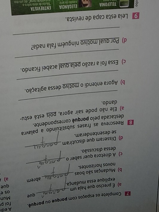 Aedi 
Complete os espaços com porque ou porquê. foi p 
Mun 
a) É preciso que haja um _que os e 
explique essa mudança. que 
b) Mudanças são boas _ abrem a) 
_ 
novos horizontes. 
c) A diretora quer saber o 
dessa discussão. 
d) Disseram que discutiram 
_ 
se desentenderam. 
Reescreva as frases substituindo a palavra 
destacada pelo porquê correspondente. 
a) Ele não pode sair agora, pois está estu- 
_ 
dando. 
_ 
b) Agora entendi o motivo dessa agitação. 
_ 
c) Essa foi a razão pela qual acabei ficando. 
_ 
d) Por qual motivo ninguém fala nada? 
a capa de revista.