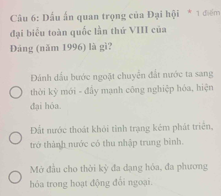 Dấu ấn quan trọng của Đại hội * 1 điểm
đại biểu toàn quốc lần thứ VIII của
Đảng (năm 1996) là gì?
Đánh dấu bước ngoặt chuyền đất nước ta sang
thời kỳ mới - đầy mạnh công nghiệp hóa, hiện
đại hóa.
Đất nước thoát khỏi tình trạng kém phát triền,
trở thành nước có thu nhập trung bình.
Mở đầu cho thời kỳ đa dạng hóa, đa phương
hóa trong hoạt động đổi ngoại.