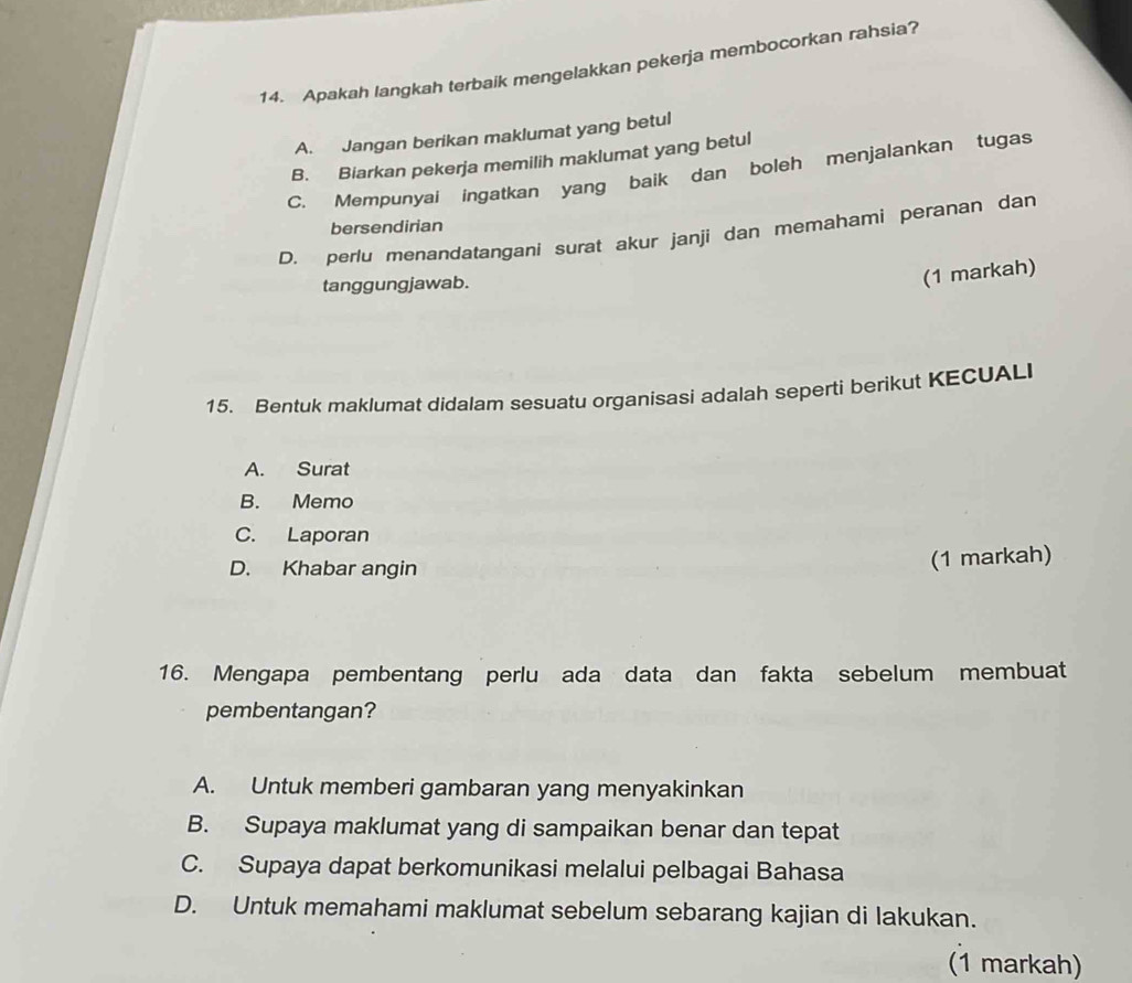 Apakah langkah terbaik mengelakkan pekerja membocorkan rahsia?
A. Jangan berikan maklumat yang betul
B. Biarkan pekerja memilih maklumat yang betul
C. Mempunyai ingatkan yang baik dan boleh menjalankan tugas
bersendirian
D. perlu menandatangani surat akur janji dan memahami peranan dan
tanggungjawab.
(1 markah)
15. Bentuk maklumat didalam sesuatu organisasi adalah seperti berikut KECUALI
A. Surat
B. Memo
C. Laporan
D. Khabar angin
(1 markah)
16. Mengapa pembentang perlu ada data dan fakta sebelum membuat
pembentangan?
A. Untuk memberi gambaran yang menyakinkan
B. Supaya maklumat yang di sampaikan benar dan tepat
C. Supaya dapat berkomunikasi melalui pelbagai Bahasa
D. Untuk memahami maklumat sebelum sebarang kajian di lakukan.
(1 markah)