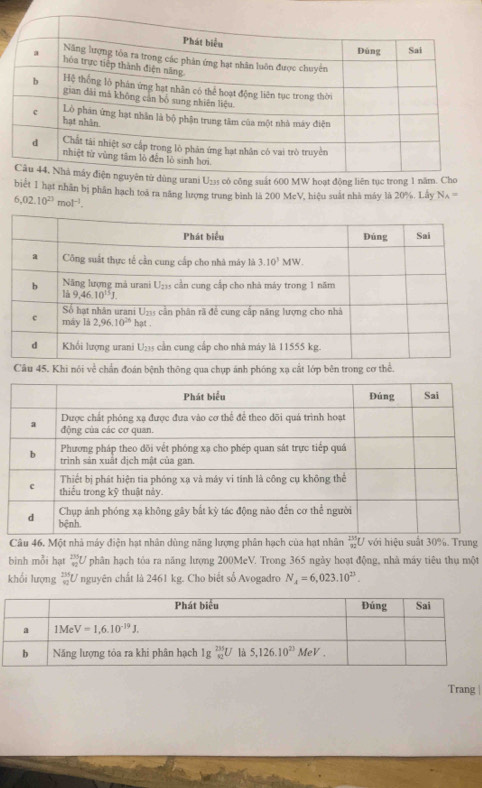 biết 1 hạt nhân bị phân hạch toà ra năng lượng trung bình là 200 McV, hiệu suất nhà máy là ; 20% .LayN_A=
6,02.10^(23)mol^(-1).
Câu 45. Khi nói về chẩn đoán bệnh thông qua chụp ánh phóng xạ cắt lớp bên trong cơ thể.
Câu 46. Một nhà máy điện hạt nhân dùng năng lượng phân hạch của hạt nhân  235/82  với hiệu suất 30%. Trung
binh mỗi hạt _(92)^(235)U phân hạch tỏa ra năng lượng 200MeV. Trong 365 ngày hoạt động, nhà máy tiêu thụ một
khối lượng U nguyên chất là 2461 kg. Cho biết số Avogadro N_4=6,023.10^(23)
Trang |