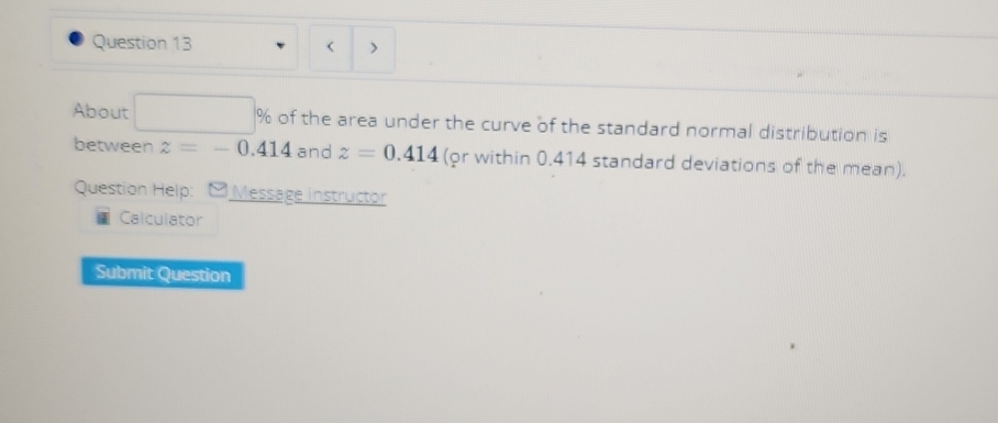 < ) 
About of the area under the curve of the standard normal distribution is 
between  z=-0.414 and z=0.414 (or within 0.414 standard deviations of the mean). 
Question Help: Message instructor 
Calculator 
Submit Question