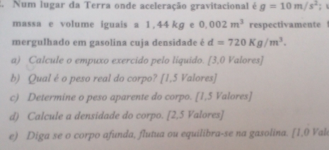 Num lugar da Terra onde aceleração gravitacional é g=10m/s^2;  
massa e volume iguais a 1,44 kg e 0.002m^3 respectivamente 
mergulhado em gasolina cuja densidade é d=720Kg/m^3. 
a) Calcule o empuxo exercido pelo líquido. [3,0 Valores] 
b) Qualé o peso real do corpo? [ 1,5 Valores] 
c) Determine o peso aparente do corpo. [ 1,5 Valores] 
d) Calcule a densidade do corpo. [ 2,5 Valores] 
e) Diga se o corpo afunda, flutua ou equilibra-se na gasolina. [1,0 Val