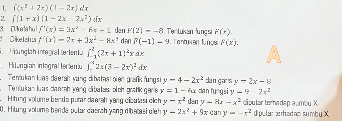 ∈t (x^2+2x)(1-2x)dx
2. ∈t (1+x)(1-2x-2x^2)dx
3. Diketahui f'(x)=3x^2-6x+1 dan F(2)=-8. Tentukan fungsi F(x). 
4. Diketahui f'(x)=2x+3x^2-8x^3 dan F(-1)=9. Tentukan fungsi F(x). 
. Hitunglah integral tertentu ∈t _(-1)^2(2x+1)^2xdx. Hitunglah integral tertentu ∈t _1^(32x(3-2x)^2)dx. Tentukan luas daerah yang dibatasi oleh grafik fungsi y=4-2x^2 dan garis y=2x-8. Tentukan luas daerah yang dibatasi oleh grafik garis y=1-6x dan fungsi y=9-2x^2. Hitung volume benda putar daerah yang dibatasi oleh y=x^2 dan y=8x-x^2 diputar terhadap sumbu X
0. Hitung volume benda putar daerah yang dibatasi oleh y=2x^2+9x dan y=-x^2 diputar terhadap sumbu X