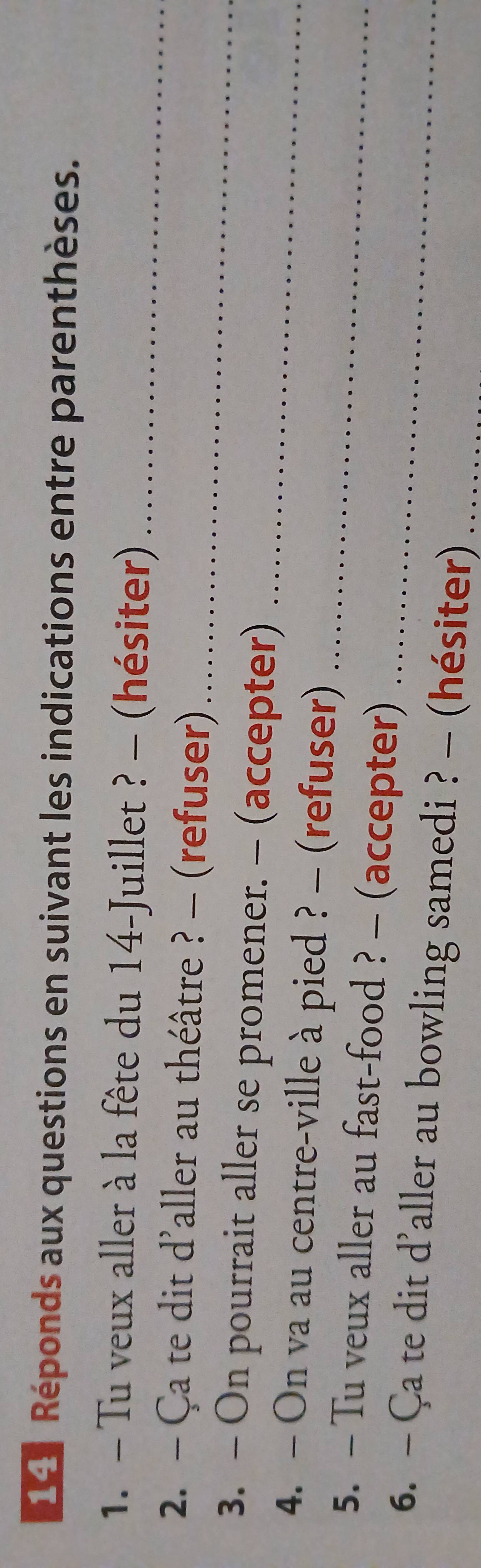 Réponds aux questions en suivant les indications entre parenthèses. 
1. - Tu veux aller à la fête du 14 -Juillet ? - (hésiter)_ 
2. - Ça te dit d'aller au théâtre ? - (refuser)_ 
_ 
3. - On pourrait aller se promener. - (accepter) 
4. - On va au centre-ville à pied ? - (refuser) 
5. — Tu veux aller au fast-food ? - (accepter) 
_ 
6. — Ça te dit d’aller au bowling samedi ? - (hésiter)_