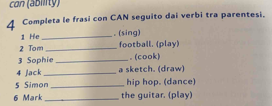 can (ability) 
4 Completa le frasi con CAN seguito dai verbi tra parentesi. 
1 He _. (sing) 
2 Tom _football. (play) 
3 Sophie _. (cook) 
4 Jack _a sketch. (draw) 
5 Simon _hip hop. (dance) 
6 Mark _the guitar. (play)