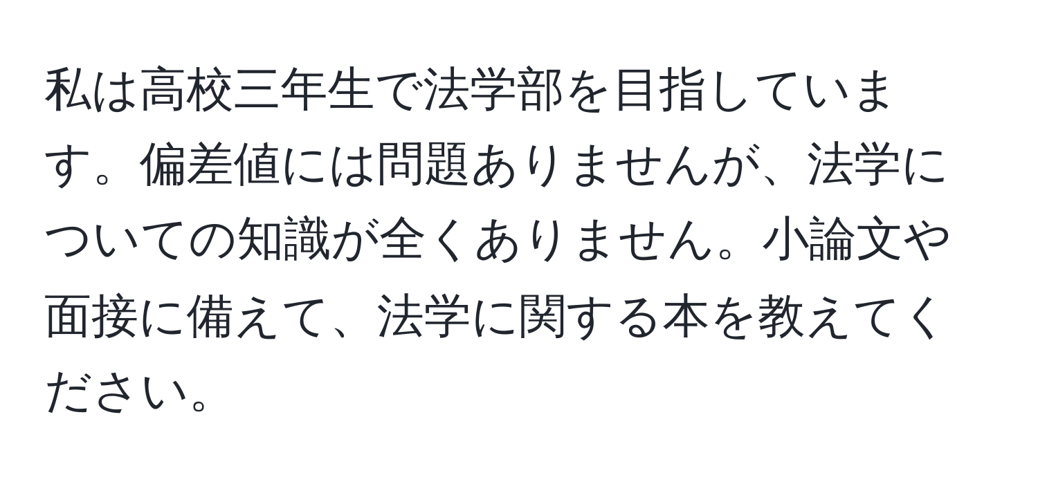 私は高校三年生で法学部を目指しています。偏差値には問題ありませんが、法学についての知識が全くありません。小論文や面接に備えて、法学に関する本を教えてください。