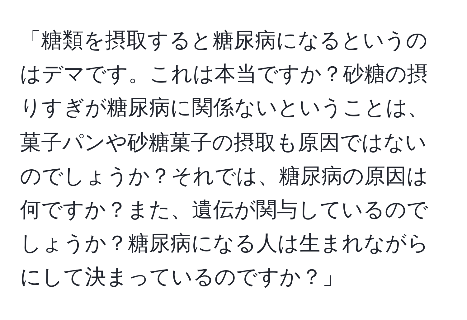 「糖類を摂取すると糖尿病になるというのはデマです。これは本当ですか？砂糖の摂りすぎが糖尿病に関係ないということは、菓子パンや砂糖菓子の摂取も原因ではないのでしょうか？それでは、糖尿病の原因は何ですか？また、遺伝が関与しているのでしょうか？糖尿病になる人は生まれながらにして決まっているのですか？」