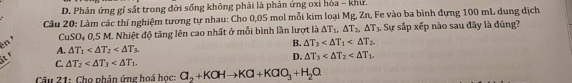 D. Phản ứng gỉ sắt trong đời sống không phải là phản ứng oxi hóa - khử.
Câu 20: Làm các thí nghiệm tương tự nhau: Cho 0,05 mol mỗi kim loại Mg, Zn, Fe vào ba bình đựng 100 mL dung dịch
CuS SO_4 0, 5 M. Nhiệt độ tăng lên cao nhất ở mỗi bình lần lượt là △ T_1, △ T_2, △ T_3. . Sự sắp xếp nào sau đây là đúng?
ên B. △ T_3 .
A. △ T_1 . 
at
D. △ T_3 .
C. △ T_2 . 
Câu 21: Cho phản ứng hoá học: Cl_2+KOHto KCl+KClO_3+H_2O.