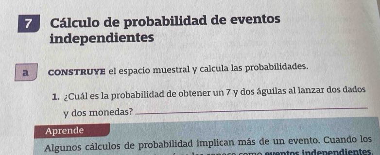 Cálculo de probabilidad de eventos 
independientes 
a CONSTRUYE el espacio muestral y calcula las probabilidades. 
1. ¿Cuál es la probabilidad de obtener un 7 y dos águilas al lanzar dos dados 
y dos monedas? 
_ 
Aprende 
Algunos cálculos de probabilidad implican más de un evento. Cuando los