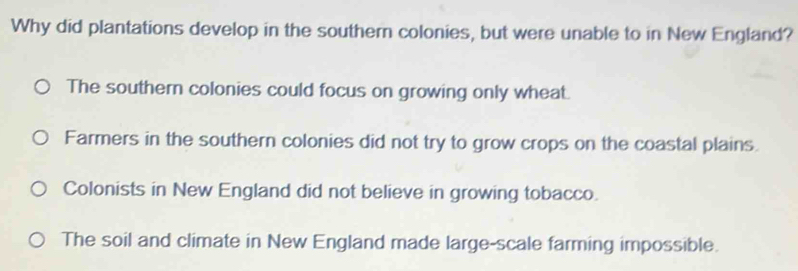 Why did plantations develop in the southern colonies, but were unable to in New England?
The southern colonies could focus on growing only wheat.
Farmers in the southern colonies did not try to grow crops on the coastal plains.
Colonists in New England did not believe in growing tobacco.
The soil and climate in New England made large-scale farming impossible.