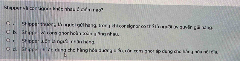 Shipper và consignor khác nhau ở điểm nào?
a. Shipper thường là người gửi hàng, trong khi consignor có thể là người ủy quyền gửi hàng.
b. Shipper và consignor hoàn toàn giống nhau.
c. Shipper luôn là người nhận hàng.
d. Shipper chỉ áp dụng cho hàng hóa đường biển, còn consignor áp dụng cho hàng hóa nội địa.