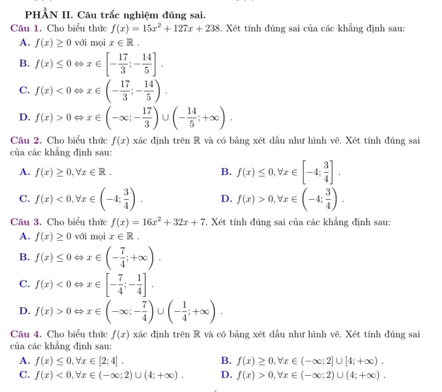 PHÀN II. Câu trắc nghiệm đúng sai.
Câu 1. Cho biểu thức f(x)=15x^2+127x+238. Xét tính đúng sai của các khẳng định sau:
A. f(x)≥ 0 với mọi x∈ R.
B. f(x)≤ 0Leftrightarrow x∈ [- 17/3 ;- 14/5 ].
C. f(x)<0Leftrightarrow x∈ (- 17/3 ;- 14/5 ).
D. f(x)>0Leftrightarrow x∈ (-∈fty ;- 17/3 )∪ (- 14/5 ;+∈fty ).
Câu 2. Cho biểu thức f(x) xác định trên R và có bảng xét dấu như hình vẽ. Xét tính đúng sai
của các khẳng định sau:
A. f(x)≥ 0,forall x∈ R. B. f(x)≤ 0,forall x∈ [-4; 3/4 ].
C. f(x)<0,forall x∈ (-4; 3/4 ). f(x)>0,forall x∈ (-4; 3/4 ).
D.
Câu 3. Cho biểu thức f(x)=16x^2+32x+7. Xét tính đúng sai của các khẳng định sau:
A. f(x)≥ 0 với mọi x∈ R.
B. f(x)≤ 0Leftrightarrow x∈ (- 7/4 ;+∈fty ).
C. f(x)<0Leftrightarrow x∈ [- 7/4 ;- 1/4 ].
D. f(x)>0Leftrightarrow x∈ (-∈fty ;- 7/4 )∪ (- 1/4 ;+∈fty ).
Câu 4. Cho biểu thức f(x) xác định trên R và có bảng xét dấu như hình vẽ. Xét tính đúng sai
của các khẳng định sau:
A. f(x)≤ 0,forall x∈ [2;4]. B. f(x)≥ 0,forall x∈ (-∈fty ;2]∪ [4;+∈fty ).
C. f(x)<0,forall x∈ (-∈fty ;2)∪ (4;+∈fty ). D. f(x)>0,forall x∈ (-∈fty ;2)∪ (4;+∈fty ).