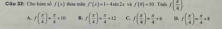 Cho hàm số f(x) thỏa màn f'(x)=1-4sin 2x và f(0)=10. Tính f( π /4 ).
A. f( π /4 )= π /4 +10 B. f( π /4 )= π /4 +12 C. f( π /4 )= π /4 +6 D. f( π /4 )= π /4 +8