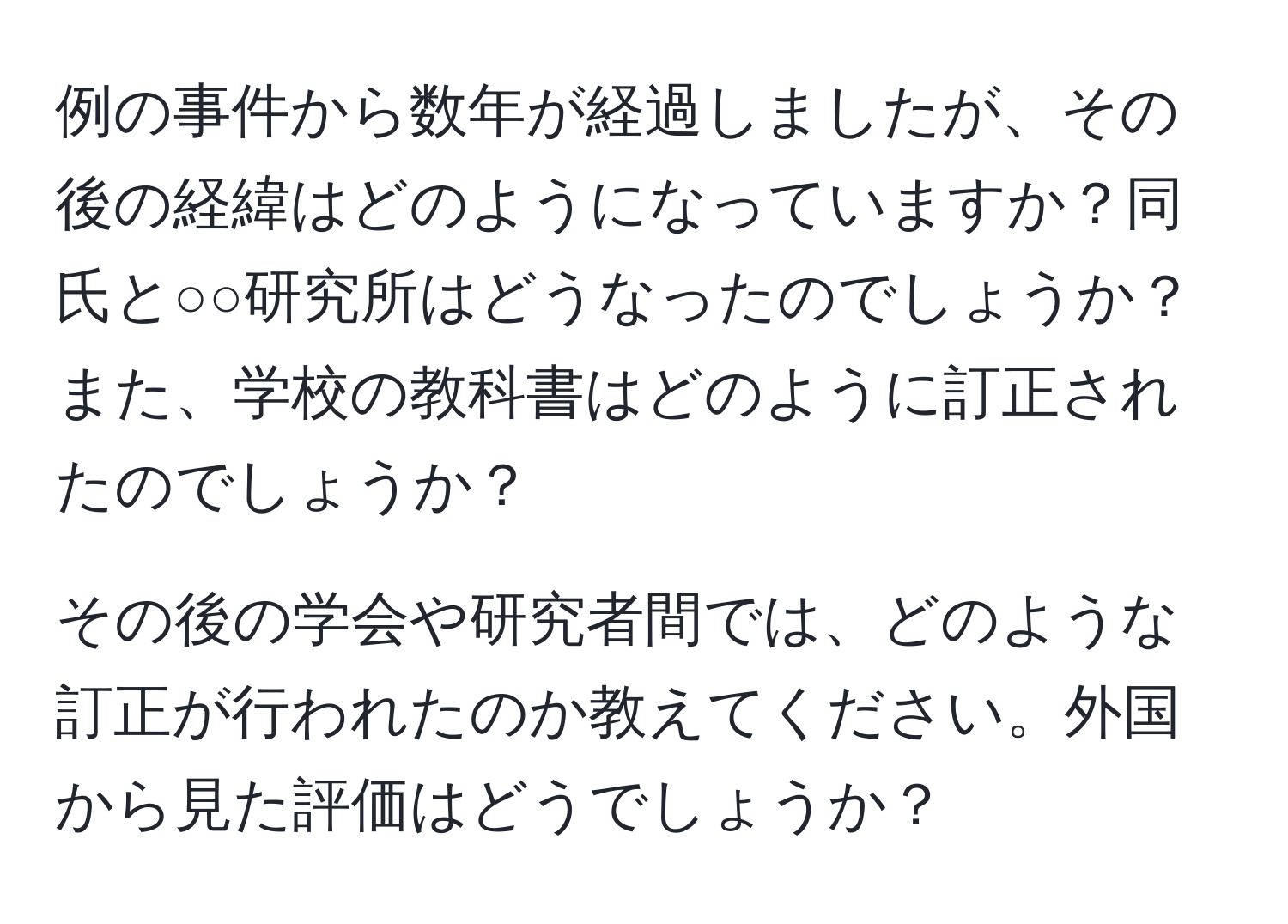 例の事件から数年が経過しましたが、その後の経緯はどのようになっていますか？同氏と○○研究所はどうなったのでしょうか？また、学校の教科書はどのように訂正されたのでしょうか？

その後の学会や研究者間では、どのような訂正が行われたのか教えてください。外国から見た評価はどうでしょうか？