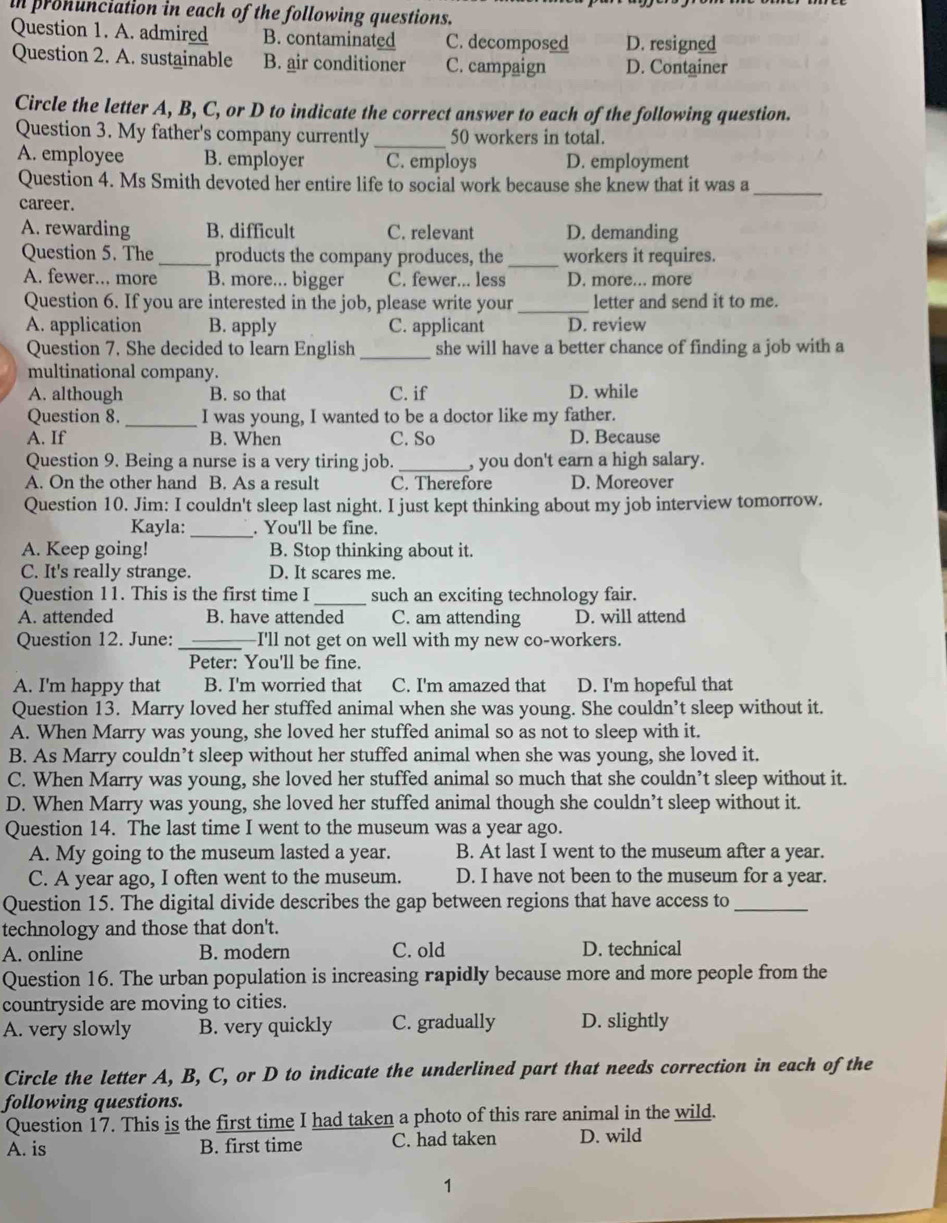 in pronunciation in each of the following questions.
Question 1. A. admired B. contaminated C. decomposed D. resigned
Question 2. A. sustainable B. air conditioner C. campaign D. Container
Circle the letter A, B, C, or D to indicate the correct answer to each of the following question.
Question 3. My father's company currently _50 workers in total.
A. employee B. employer C. employs D. employment
Question 4. Ms Smith devoted her entire life to social work because she knew that it was a_
career.
A. rewarding B. difficult C. relevant D. demanding
_
Question 5. The _products the company produces, the workers it requires.
A. fewer... more B. more... bigger C. fewer... less D. more... more
Question 6. If you are interested in the job, please write your _letter and send it to me.
A. application B. apply C. applicant D. review
Question 7. She decided to learn English _she will have a better chance of finding a job with a
multinational company.
A. although B. so that C. if D. while
Question 8. _I was young, I wanted to be a doctor like my father.
A. If B. When C. So D. Because
Question 9. Being a nurse is a very tiring job. _, you don't earn a high salary.
A. On the other hand B. As a result C. Therefore D. Moreover
Question 10. Jim: I couldn't sleep last night. I just kept thinking about my job interview tomorrow.
Kayla: _. You'll be fine.
A. Keep going! B. Stop thinking about it.
C. It's really strange. D. It scares me.
Question 11. This is the first time I _such an exciting technology fair.
A. attended B. have attended C. am attending D. will attend
Question 12. June: _I'll not get on well with my new co-workers.
Peter: You'll be fine.
A. I'm happy that B. I'm worried that C. I'm amazed that D. I'm hopeful that
Question 13. Marry loved her stuffed animal when she was young. She couldn’t sleep without it.
A. When Marry was young, she loved her stuffed animal so as not to sleep with it.
B. As Marry couldn’t sleep without her stuffed animal when she was young, she loved it.
C. When Marry was young, she loved her stuffed animal so much that she couldn’t sleep without it.
D. When Marry was young, she loved her stuffed animal though she couldn’t sleep without it.
Question 14. The last time I went to the museum was a year ago.
A. My going to the museum lasted a year. B. At last I went to the museum after a year.
C. A year ago, I often went to the museum. D. I have not been to the museum for a year.
Question 15. The digital divide describes the gap between regions that have access to_
technology and those that don't.
A. online B. modern C. old D. technical
Question 16. The urban population is increasing rapidly because more and more people from the
countryside are moving to cities.
A. very slowly B. very quickly C. gradually D. slightly
Circle the letter A, B, C, or D to indicate the underlined part that needs correction in each of the
following questions.
Question 17. This is the first time I had taken a photo of this rare animal in the wild.
A. is B. first time C. had taken D. wild
1