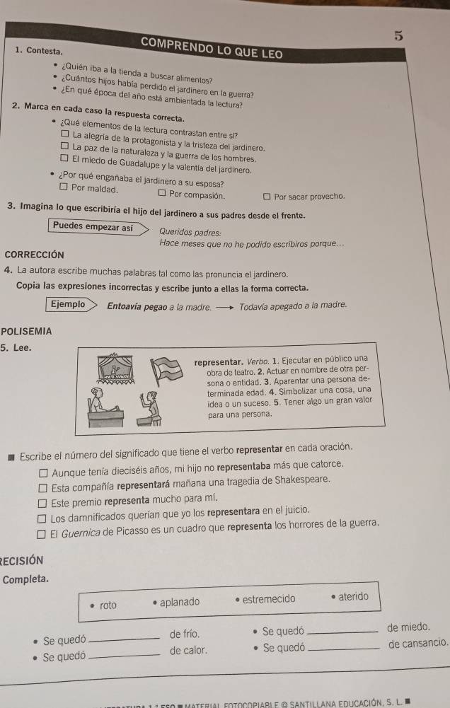 COMPRENDO LO QUE LEO
1. Contesta.
¿Quién iba a la tienda a buscar alimentos?
¿Cuántos hijos había perdido el jardinero en la guerra?
¿En qué época del año está ambientada la lectura?
2. Marca en cada caso la respuesta correcta.
¿Qué elementos de la lectura contrastan entre si?
La alegría de la protagonista y la tristeza del jardinero.
La paz de la naturaleza y la guerra de los hombres
El miedo de Guadalupe y la valentía del jardinero.
¿Por qué engañaba el jardinero a su esposa?
□ Por maldad. * Por compasión. □ Por sacar provecho.
3. Imagina lo que escribiría el hijo del jardinero a sus padres desde el frente.
Puedes empezar así Queridos padres:
Hace meses que no he podido escribiros porque..
CORRECCIÓN
4. La autora escribe muchas palabras tal como las pronuncia el jardinero.
Copia las expresiones incorrectas y escribe junto a ellas la forma correcta.
Ejemplo Entoavía pegao a la madre. Todavía apegado a la madre.
POLISEMIA
5. Lee.
representar. Verbo. 1. Ejecutar en público una
obra de teatro. 2. Actuar en nombre de otra per-
sona o entidad. 3. Aparentar una persona de-
terminada edad. 4. Simbolizar una cosa, una
idea o un suceso. 5. Tener algo un gran valor
para una persona.
Escribe el número del significado que tiene el verbo representar en cada oración.
Aunque tenía dieciséis años, mi hijo no representaba más que catorce.
Esta compañía representará mañana una tragedia de Shakespeare.
Este premio representa mucho para mí.
Los damnificados querían que yo los representara en el juicio.
El Guernica de Picasso es un cuadro que representa los horrores de la guerra.
recisión
Completa.
roto aplanado estremecido aterido
Se quedó_ de frío. Se quedó_ de miedo.
Se quedó_ de calor. Se quedó _de cansancio.
Materil eotocopiabi e © Santillana educación. S.