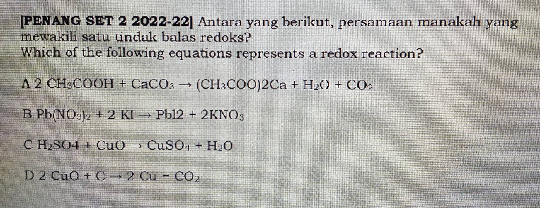 [PENANG SET 2 2022-22] Antara yang berikut, persamaan manakah yang
mewakili satu tindak balas redoks?
Which of the following equations represents a redox reaction?
A2CH_3COOH+CaCO_3to (CH_3COO)2Ca+H_2O+CO_2
B Pb(NO_3)_2+2KIto Pb12+2KNO_3
C H_2SO4+CuOto CuSO_4+H_2O
D 2CuO+Cto 2Cu+CO_2