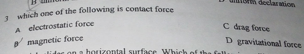 um
uorm declaration
3 which one of the following is contact force
A electrostatic force
C drag force
B magnetic force
D gravitational force
a e n a horizontal surface. Which of the f al