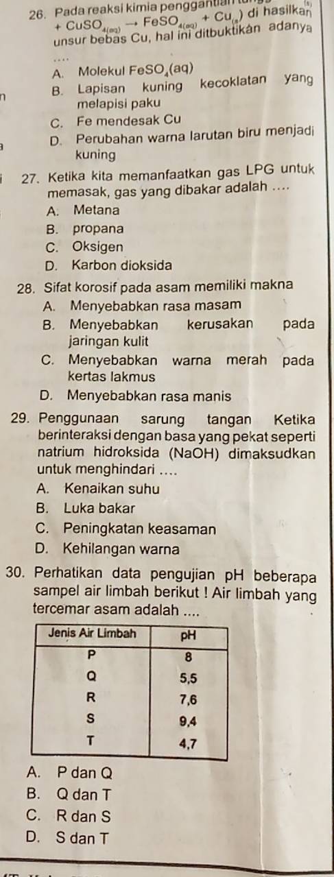 Pada reaksi kimia penggantian
+CuSO_4(a_2)to FeSO_4(aq)+Cu_(aq) di hasilkan
unsur bebas Cu, hal ini ditbuktikán adany
A. Molekul Fe SO_4(aq)
n B. Lapisan kuning kecoklatan yang
melapisi paku
C. Fe mendesak Cu
D. Perubahan warna larutan biru menjadi
kuning
27. Ketika kita memanfaatkan gas LPG untuk
memasak, gas yang dibakar adalah ....
A. Metana
B. propana
C. Oksigen
D. Karbon dioksida
28. Sifat korosif pada asam memiliki makna
A. Menyebabkan rasa masam
B. Menyebabkan kerusakan pada
jaringan kulit
C. Menyebabkan warna merah pada
kertas lakmus
D. Menyebabkan rasa manis
29. Penggunaan sarung tangan Ketika
berinteraksi dengan basa yang pekat seperti
natrium hidroksida (NaOH) dimaksudkan
untuk menghindari ....
A. Kenaikan suhu
B. Luka bakar
C. Peningkatan keasaman
D. Kehilangan warna
30. Perhatikan data pengujian pH beberapa
sampel air limbah berikut ! Air limbah yang
tercemar asam adalah ....
A. P dan Q
B. Q dan T
C. R dan S
D. S dan T