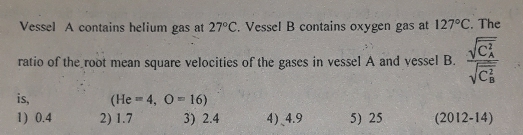 Vessel A contains helium gas at 27°C. Vessel B contains oxygen gas at 127°C. The
ratio of the root mean square velocities of the gases in vessel A and vessel B. frac (sqrt(C_A)^2)(sqrt(C_B)^2)
is, (He=4,O=16)
1) 0.4 2) 1.7 3) 2.4 4)、 4.9 5) 25 (2012-14)