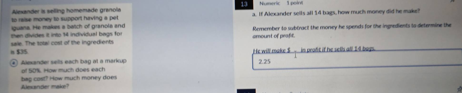 Numeric 1 point
Alexander is selling homemade granola
to raise money to support having a pet a. If Alexander sells all 14 bags, how much money did he make?
iguana. He makes a batch of granola and
then divides it into 14 individual bags for Remember to subtract the money he spends for the ingredients to determine the
amount of profit.
saie. The total cost of the ingredients
is $35.
He will make $ in profit if he sells all 14 bags.
Alexander sells each bag at a markup 2.25
of 50%. How much does each
bag cost? How much money does
Alexander make?