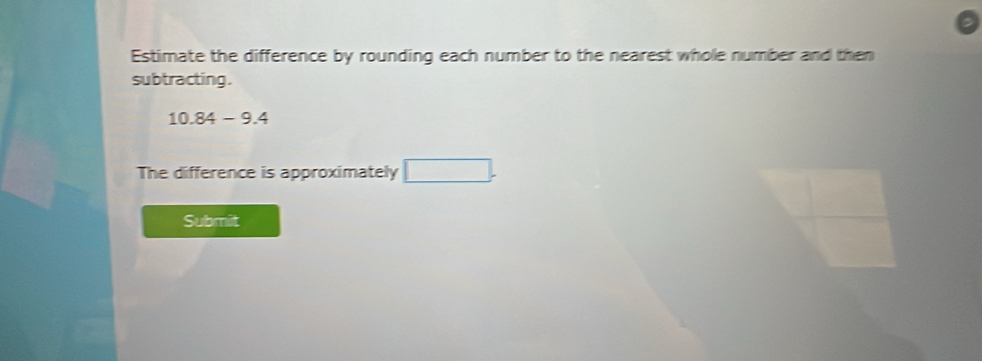 Estimate the difference by rounding each number to the nearest whole number and then 
subtracting .
10.84-9.4
The difference is approximately □. 
Submit