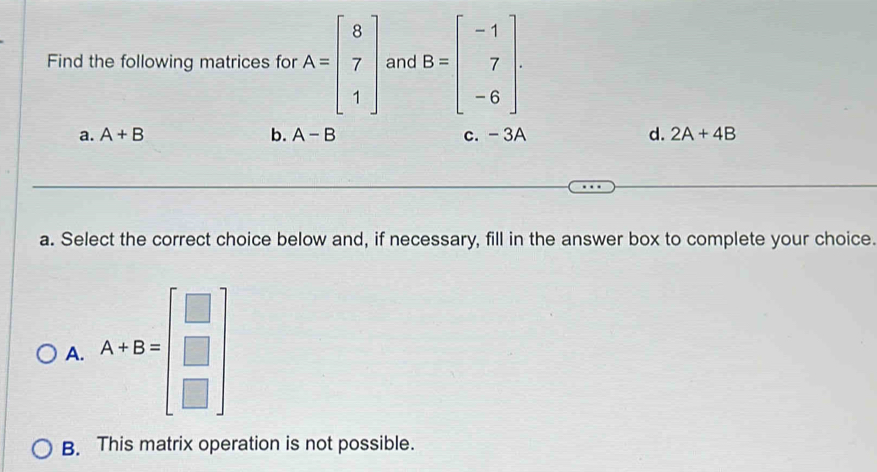 Find the following matrices for A=beginbmatrix 8 7 1endbmatrix and B=beginbmatrix -1 7 -6endbmatrix
a. A+B b. A-B c. - 3A d. 2A+4B
a. Select the correct choice below and, if necessary, fill in the answer box to complete your choice.
A. A+B=beginbmatrix □  □  □ endbmatrix
B. This matrix operation is not possible.