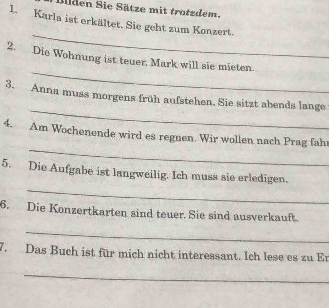 Bilden Sie Sätze mit trotzdem. 
1. Karla ist erkältet. Sie geht zum Konzert. 
_ 
_ 
2. Die Wohnung ist teuer. Mark will sie mieten. 
_ 
3. Anna muss morgens früh aufstehen. Sie sitzt abends lange 
_ 
4. Am Wochenende wird es regnen. Wir wollen nach Prag fahr 
_ 
5. Die Aufgabe ist langweilig. Ich muss sie erledigen. 
6. Die Konzertkarten sind teuer. Sie sind ausverkauft. 
_ 
7. Das Buch ist für mich nicht interessant. Ich lese es zu Er 
_