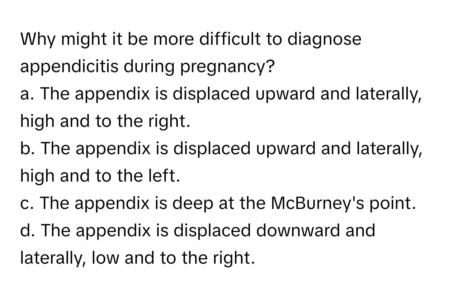 Why might it be more difficult to diagnose appendicitis during pregnancy?

a. The appendix is displaced upward and laterally, high and to the right. 
b. The appendix is displaced upward and laterally, high and to the left. 
c. The appendix is deep at the McBurney's point. 
d. The appendix is displaced downward and laterally, low and to the right.