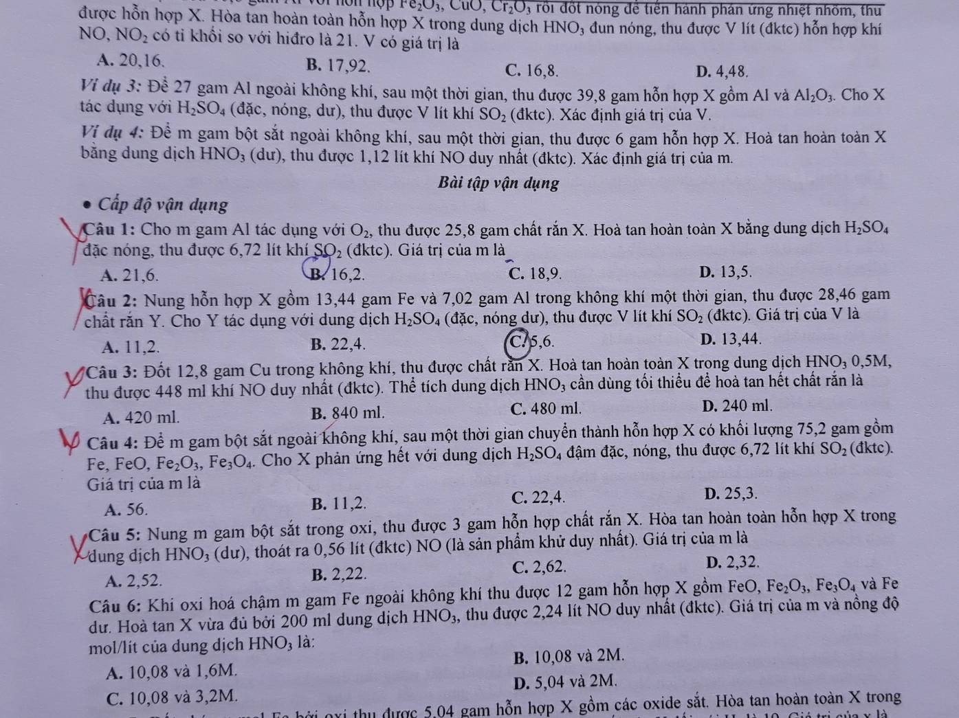 non nợp Fe_2O_3 10,Cr_2O 3 rổi đốt nóng để tiền hành phán ứng nhiệt nhốm, th
được hỗn hợp X. Hòa tan hoàn toàn hỗn hợp X trong dung dịch HNO₃ đun nóng, thu được V lít (đktc) hỗn hợp khí
NO, NO_2 có tỉ khối so với hiđro là 21. V có giá trị là
A. 20,16. B. 17,92. C. 16,8. D. 4,48.
Vi dụ 3: Để 27 gam Al ngoài không khí, sau một thời gian, thu được 39,8 gam hỗn hợp X gồm Al và Al_2O_3. Cho X
tác dụng với H_2SO_4 (đặc, nóng, dư), thu được V lít khí SO_2 dktc) 0. Xác định giá trị của V.
Vị dụ 4: Đề m gam bột sắt ngoài không khí, sau một thời gian, thu được 6 gam hỗn hợp X. Hoà tan hoàn toàn X
băng dung dịch HNO_3 (d I 0, thu được 1,12 lít khí NO duy nhất (đktc). Xác định giá trị của m.
Bài tập vận dụng
Cấp độ vận dụng
Câu 1: Cho m gam Al tác dụng với O_2, 1 thu được 25,8 gam chất rắn X. Hoà tan hoàn toàn X bằng dung dịch H_2SO_4
đặc nóng, thu được 6,72 lít khí SO_2 (đktc). Giá trị của m là
A. 21,6. B. 16,2. C. 18,9. D. 13,5.
Câu 2: Nung hỗn hợp X gồm 13,44 gam Fe và 7,02 gam Al trong không khí một thời gian, thu được 28,46 gam
chất rắn Y. Cho Y tác dụng với dung dịch H_2SO_4 (đặc, nóng dư), thu được V lít khí SO_2 (đktc). Giá trị của V là
A. 11,2. B. 22,4. C. 5,6. D. 13,44.
*Câu 3: Đốt 12,8 gam Cu trong không khí, thu được chất rằn X. Hoà tan hoàn toàn X trong dung dịch HNO_3 0,5M,
thu được 448 ml khí NO duy nhất (đktc). Thể tích dung dịch H INO_3 cần dùng tối thiểu để hoà tan hết chất răn là
A. 420 ml. B. 840 ml. C. 480 ml.
D. 240 ml.
Câu 4: Để m gam bột sắt ngoài không khí, sau một thời gian chuyển thành hỗn hợp X có khối lượng 75,2 gam gồm
Fe, FeO, Fe_2O_3,Fe_3O_4.  Cho X phản ứng hết với dung dịch H_2SO 4 đậm đặc, nóng, thu được 6,72 lít khí SO_2 (đktc).
Giá trị của m là
A. 56. B. 11,2. C. 22,4.
D. 25,3.
* Câu 5: Nung m gam bột sắt trong oxi, thu được 3 gam hỗn hợp chất rắn X. Hòa tan hoàn toàn hỗn hợp X trong
dung dịch HNO_3 (dư), thoát ra 0,56 lít (đktc) NO (là sản phẩm khử duy nhất). Giá trị của m là
C. 2,62. D. 2,32.
A. 2,52. B. 2,22.
Câu 6: Khi oxi hoá chậm m gam Fe ngoài không khí thu được 12 gam hỗn hợp X gồm FeO, Fe_2O_3,Fe_3O_4 và Fe
dư. Hoà tan X vừa đủ bởi 200 ml dung dịch HNO_3 , thu được 2,24 lít NO duy nhất (đktc). Giá trị của m và nồng độ
mol/lít của dung dịch HNO₃ là:
A. 10,08 và 1,6M. B. 10,08 và 2M.
C. 10,08 và 3,2M. D. 5,04 và 2M.
nxi thu được 5,04 gam hỗn hợp X gồm các oxide sắt. Hòa tan hoàn toàn X trong