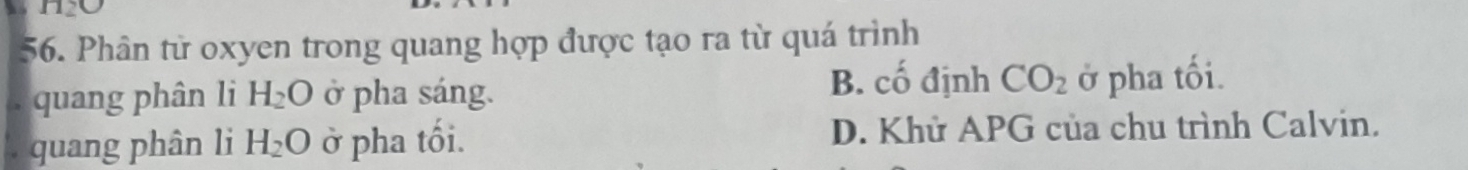 1120 
56. Phân từ oxyen trong quang hợp được tạo ra từ quá trình
B. cố định CO_2. quang phân li H_2O ở pha sáng. ở pha tối.
quang phân li H_2O ở pha tối. D. Khử APG của chu trình Calvin.