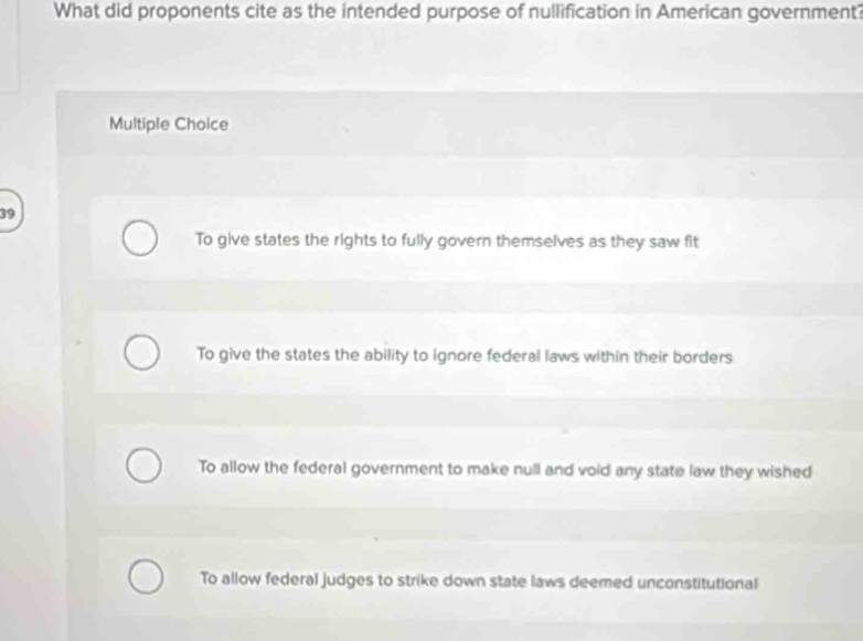 What did proponents cite as the intended purpose of nullification in American government?
Multiple Choice
39
To give states the rights to fully govern themselves as they saw fit
To give the states the ability to ignore federal laws within their borders
To allow the federal government to make null and void any state law they wished
To allow federal judges to strike down state laws deemed unconstitutional