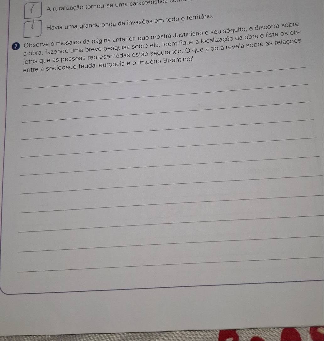 A ruralização tornou-se uma característica eo 
Havia uma grande onda de invasões em todo o território. 
20 Observe o mosaico da página anterior, que mostra Justiniano e seu séquito, e discorra sobre 
a obra, fazendo uma breve pesquisa sobre ela. Identifique a localização da obra e liste os ob- 
jetos que as pessoas representadas estão segurando. O que a obra revela sobre as relações 
_entre a sociedade feudal europeia e o Império Bizantino? 
_ 
_ 
_ 
_ 
_ 
_ 
_ 
_ 
_ 
_