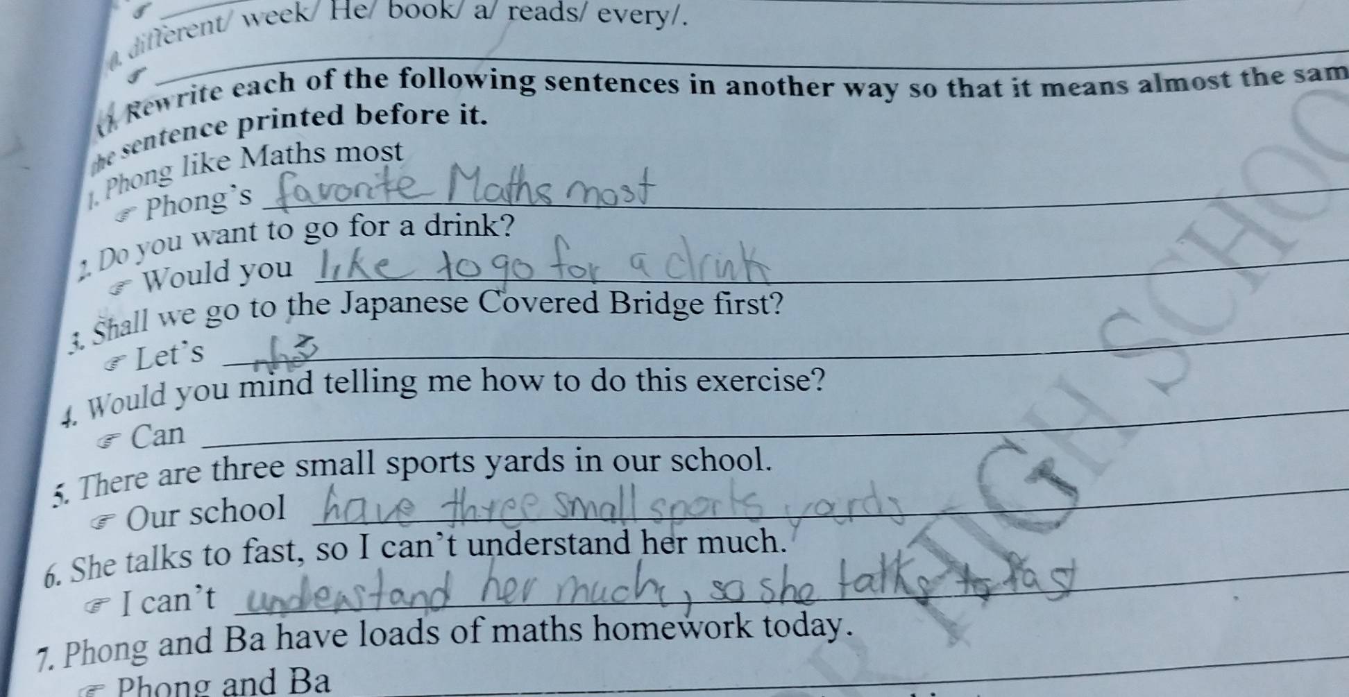 a 
different/ week/ He/ book/ a/ reads/ every/. 
() Rewrite each of the following sentences in another way so that it means almost the sam 
the sentence printed before it. 
Phong like Maths most 
Phong's 
Do you want to go for a drink? 
Would you 
3. Shall we go to the Japanese Covered Bridge first? 
# Let's 
4. Would you mind telling me how to do this exercise? 
Can 
5. There are three small sports yards in our school. 
₹ Our school 
_ 
6. She talks to fast, so I can’t understand her much. 
I can’t 
7. Phong and Ba have loads of maths homework today. 
Phong and Ba