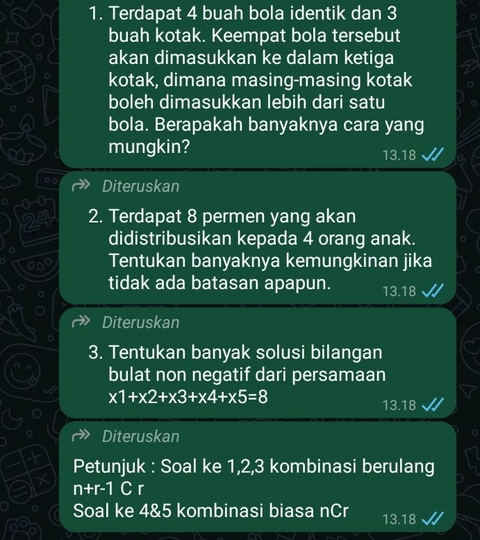 Terdapat 4 buah bola identik dan 3
buah kotak. Keempat bola tersebut
akan dimasukkan ke dalam ketiga
kotak, dimana masing-masing kotak
boleh dimasukkan lebih dari satu
bola. Berapakah banyaknya cara yang
mungkin? 13.18
Diteruskan
0 - 0
24 2. Terdapat 8 permen yang akan
didistribusikan kepada 4 orang anak.
in Tentukan banyaknya kemungkinan jika
tidak ada batasan apapun. 13.18
Diteruskan
3. Tentukan banyak solusi bilangan
bulat non negatif dari persamaan
x1+x2+x3+x4+x5=8
13.18
Diteruskan
Petunjuk : Soal ke 1, 2, 3 kombinasi berulang
n+r-1 C r
Soal ke 4 & 5 kombinasi biasa nCr 13.18