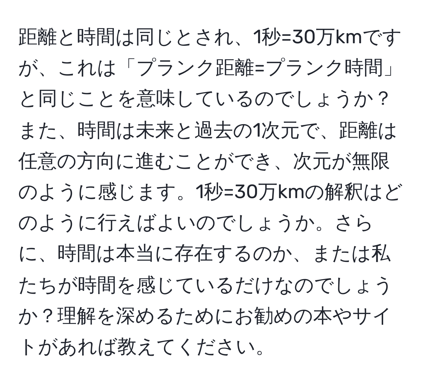 距離と時間は同じとされ、1秒=30万kmですが、これは「プランク距離=プランク時間」と同じことを意味しているのでしょうか？また、時間は未来と過去の1次元で、距離は任意の方向に進むことができ、次元が無限のように感じます。1秒=30万kmの解釈はどのように行えばよいのでしょうか。さらに、時間は本当に存在するのか、または私たちが時間を感じているだけなのでしょうか？理解を深めるためにお勧めの本やサイトがあれば教えてください。