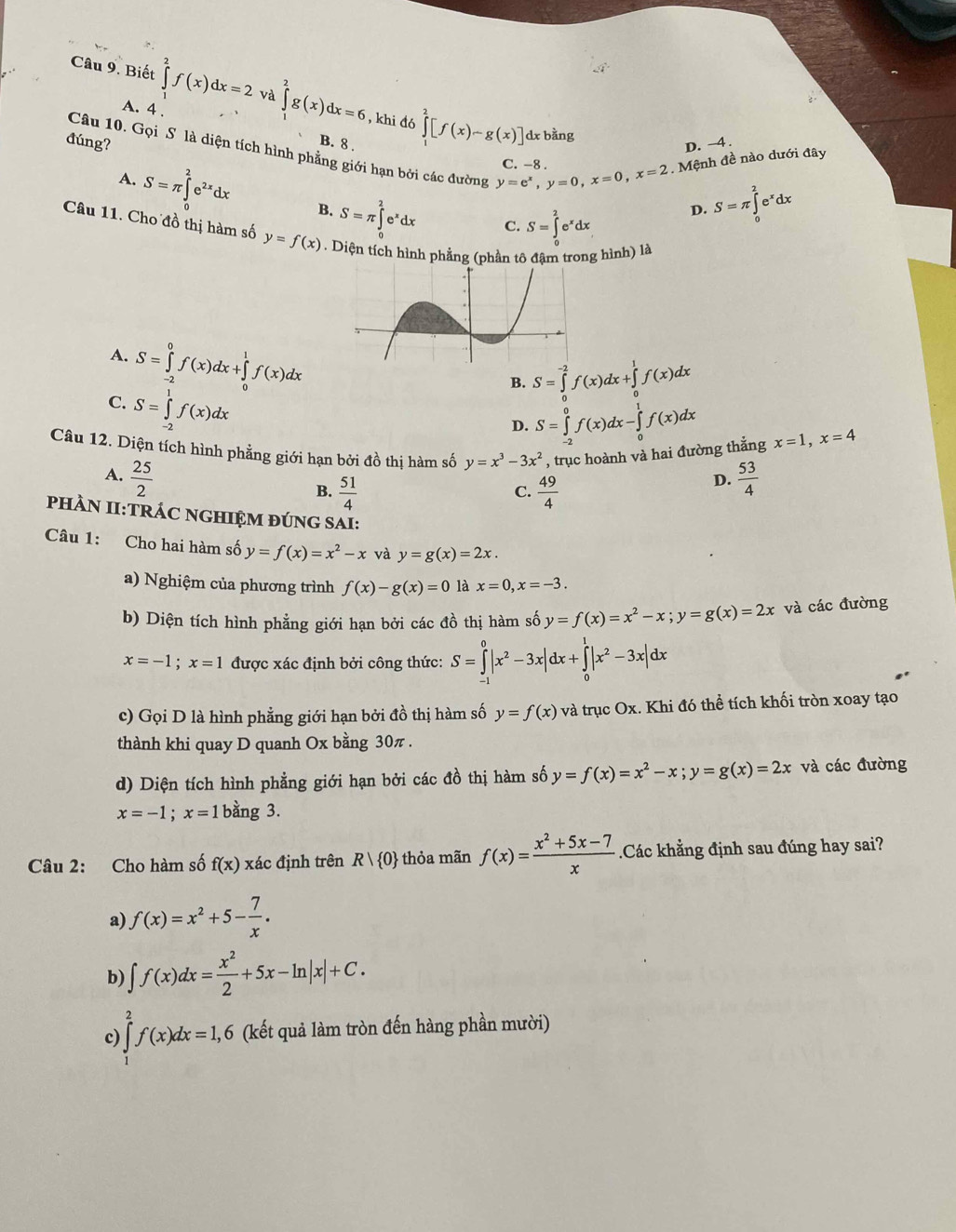 Biết ∈tlimits _0^(2f(x)dx=2va∈tlimits _1^2g(x)dx=6 , khi đó ∈tlimits _1^2[f(x)-g(x)]
A. 4 .
đúng?
dx bằng
Câu 10. Gọi S là diện tích hình phẳng giới hạn bởi các đường y=e^x),y=0,x=0,x=2. Mệnh đề nào dưới đây
B. 8 .
D. ~4 .
C. -8 .
A. S=π ∈tlimits _0^(2e^2x)dx B. S=π ∈tlimits _0^(2e^x)dx
C. S=∈tlimits _0^(2e^x)dx
D. S=π ∈tlimits _0^(2e^x)dx
Câu 11. Cho đồ thị hàm số y=f(x) , Diện tích hình phẳng (phần tô đâm trong hình) là
A. S=∈tlimits _(-2)^0f(x)dx+∈tlimits _0^(1f(x)dx S=∈tlimits _(-2)^0f(x)dx-∈tlimits _0^1f(x)dx
B. S=∈tlimits _0^(-2)f(x)dx+∈tlimits _0^1f(x)dx
C. S=∈tlimits _(-2)^1f(x)dx
D.
Câu 12. Diện tích hình phẳng giới hạn bởi đồ thị hàm số y=x^3)-3x^2 , trục hoành và hai đường thẳng x=1,x=4
A.  25/2   53/4 
B.  51/4   49/4 
D.
C.
PhÀN II:TRÁC NGHIỆM ĐÚNG SAI:
Câu 1: Cho hai hàm số y=f(x)=x^2-x và y=g(x)=2x.
a) Nghiệm của phương trình f(x)-g(x)=0 là x=0,x=-3.
b) Diện tích hình phẳng giới hạn bởi các đồ thị hàm số y=f(x)=x^2-x;y=g(x)=2x và các đường
x=-1;x=1 được xác định bởi công thức: S=∈tlimits _(-1)^0|x^2-3x|dx+∈tlimits _0^(1|x^2)-3x|dx
c) Gọi D là hình phẳng giới hạn bởi đồ thị hàm số y=f(x) và trục Ox. Khi đó thể tích khối tròn xoay tạo
thành khi quay D quanh Ox bằng 30π .
d) Diện tích hình phẳng giới hạn bởi các đồ thị hàm số y=f(x)=x^2-x;y=g(x)=2x và các đường
x=-1;x=1bang g 3.
Câu 2: Cho hàm số f(x) xác định trên Rvee  0 - thỏa mãn f(x)= (x^2+5x-7)/x  Các khẳng định sau đúng hay sai?
a) f(x)=x^2+5- 7/x .
b) ∈t f(x)dx= x^2/2 +5x-ln |x|+C.
c ∈tlimits _1^2f(x)dx=1,6 (kết quả làm tròn đến hàng phần mười)