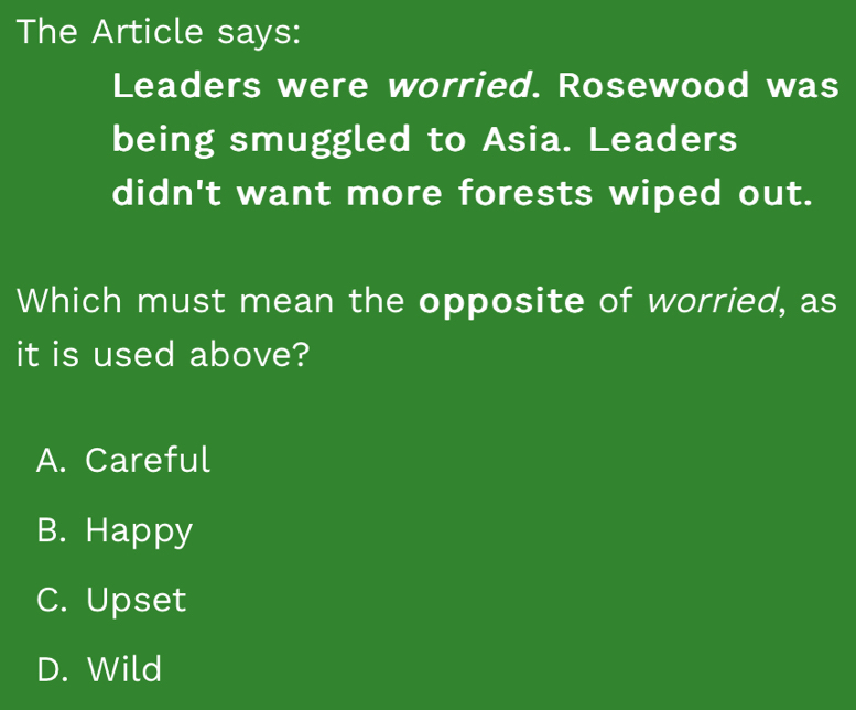 The Article says:
Leaders were worried. Rosewood was
being smuggled to Asia. Leaders
didn't want more forests wiped out.
Which must mean the opposite of worried, as
it is used above?
A. Careful
B. Happy
C. Upset
D. Wild