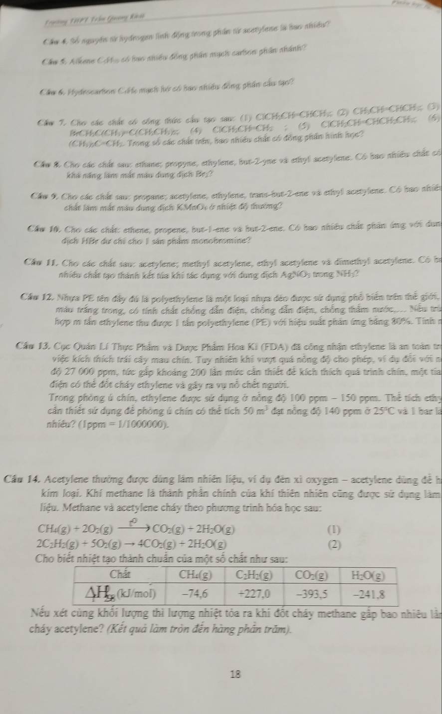 Trường THPT Lần Guơng khát
Chu 4. So aguyen t hydrogen linh động trong phần t acetylene is haw ahida?
Cầu 3 Alkene Chlo có bao nhiều đồng phần mạch carhon phần nhánh?
Cầu 6. Hydescarton Có l mạch hớ có bao nhiều đồng phần cầu tạo?
Cầu 2. Cho các chất có cổng thức cầu tạo sau: (1) ClCH;CH=CHCH;; (2) CH:CH=CHCH;; (3)
BCHC(CH)=C(CHCl)z; (4) ClCHCH=Cl: ； (5) ClCHCH=CHCH;CH; (6)
(CHypC=CHy Trong số các chất tên, bao nhiều chất có đồng phần hình học?
Cầu & Cho các chất sau: ethane; propyne, ethylene, but-2-yne và ethyl acetylene. Có bao nhiều chất có
khá năng làm mắt màu dung địch Bez?
Cầw 9 Cho các chất sau: propane; acetylene, ethylene, trans-but-2 ene và ethyl acetylene. Có bao nhiên
chất làm mắt màu dụng dịch KMnOi ở nhiệt độ thường?
Cầw 10. Cho các chất: ethene, propene, but-I-ene và but-2-ene. Có bảo nhiều chất phần ứng với dụn
dịch HBr dự chỉ chơ I sản phẩm monobromine?
Cầw 11. Cho các chất sau: acetylene; methyl acetylene, ethyl acetylene và dimethyl acetylene. Có ba
nhiều chất tạo thành kết tửa khi tác dụng với dung địch AgNO_3 trong NH
Cầu 12. Nhựa PE tên đầy đú là polyethylene là một loại nhựa đéo được sử dụng phố biển trên thể giới.
màu trắng trong, có tính chất chống dẫn điện, chống dẫn điện, chống thẩm nước,... Nếu trù
hợp m tấn ethylene thu được 1 tấn polyethylene (PE) với hiệu suất phần ứng bằng 80%. Tính n
Cầu 13. Cục Quản Lí Thực Phẩm và Dược Phẩm Hoa Ki (FDA) đã công nhận ethylene là an toàn tr
việc kích thích trái cây mau chín. Tuy nhiên khi vượt quá nông độ cho phép, vi dụ đổi với nó
độ 27 000 ppm, tức gắp khoảng 200 lần mức cần thiết để kích thích quá trình chín, một tía
điện có thể đốt cháy ethylene và gây ra vụ nỗ chết người.
Trong phòng ủ chín, ethylene được sử dụng ở nổng độ 100 ppm - 150 ppm. Thể tích ethy
cần thiết sử dụng để phòng ú chín có thể tích 50m^3 đạt nỗng độ 140 ppm ở 25°C và l bar là
nhiều?(1ppm =1/1000000).
Cầu 14. Acetylene thưởng được dùng lầm nhiên liệu, ví dụ đến xì oxygen - acetylene dùng đề h
kim loại. Khí methane là thành phần chính của khí thiên nhiên cũng được sử dụng làm
liệu. Methane và acetylene cháy theo phương trình hóa học sau:
CH_4(g)+2O_2(g)xrightarrow t^0CO_2(g)+2H_2O(g) (1)
2C_2H_2(g)+5O_2(g)to 4CO_2(g)+2H_2O(g) (2)
Cho biết nhiệt tạo thành chuẩn của một số chất như sau:
Nếu xét cùng khối lượng thì lượng nhiệt tỏa ra khi đốt cháy methane gấp bao nhiêu lân
cháy acetylene? (Kết quả làm tròn đến hàng phần trăm).
18