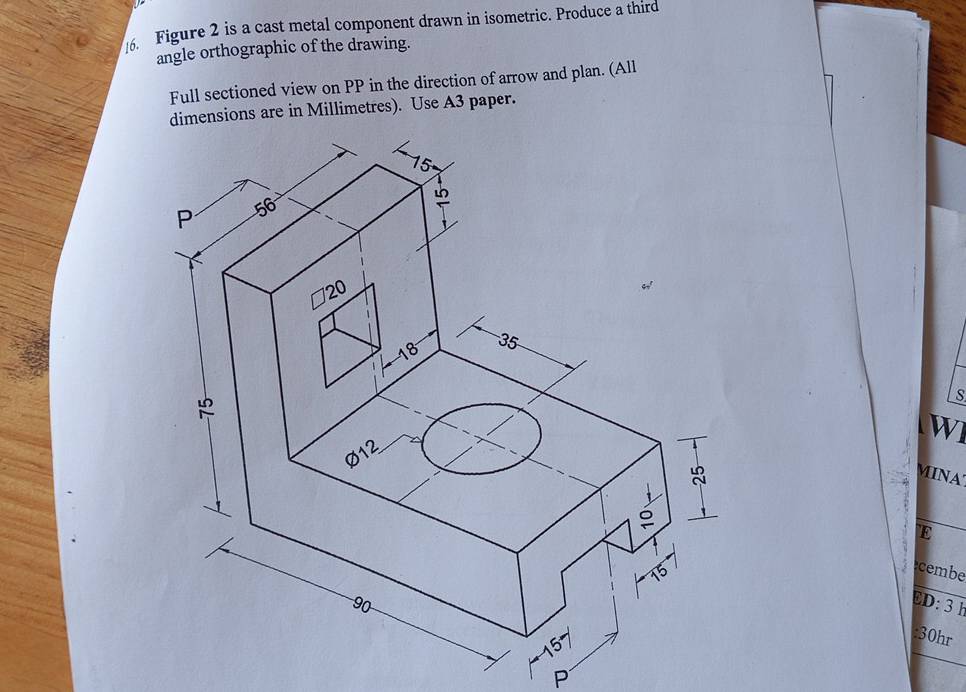 Figure 2 is a cast metal component drawn in isometric. Produce a third 
angle orthographic of the drawing. 
Full sectioned view on PP in the direction of arrow and plan. (All 
dimensions are in Millimetres). Use A3 paper. 
W1 
MINA 
E 
cembe 
ED: 3 h 
:30hr 
P