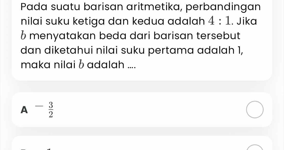 Pada suatu barisan aritmetika, perbandingan
nilai suku ketiga dan kedua adalah 4:1. Jika
6 menyatakan beda dari barisan tersebut
dan diketahui nilai suku pertama adalah 1,
maka nilai b adalah ....
A - 3/2 