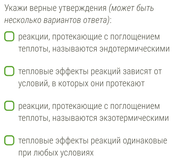 укажи верные утверждения (может быть 
несколько вариантов ответа): 
реакции, протекающие с поглощением 
теллоты, называются эндотермическими 
Τепловые эффекты реакций зависят от 
условий, в которых они πротекают 
реакции, протекаюшие с поглошением 
теллоты, называются экзотермическими 
телловые эффекты реакций одинаковые 
лри любых уСловиях