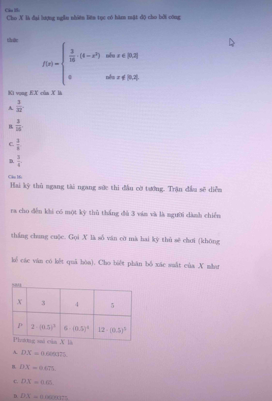 Cho X là đại lượng ngẫu nhiên liên tục có hàm mật độ cho bởi công
thức
f(x)=beginarrayl  3/16 · (4-x^2)whx∈ [0,2] 0nliari0.2]endarray.
Kì vọng EX của X là
A.  3/32 .
B  3/16 .
C.  3/8 .
D.  3/4 .
Câu 16:
Hai kỳ thủ ngang tài ngang sức thi đầu cờ tướng. Trận đấu sẽ diễn
ra cho đến khi có một kỳ thủ thắng đủ 3 ván và là người dành chiến
thắng chung cuộc. Gọi X là số ván cờ mà hai kỳ thủ sẽ chơi (không
kể các ván có kết quả hòa). Cho biết phân bố xác suất của X như
A. DX=0.609375.
B. DX=0.675.
C. DX=0.65.
D. DX=0.0609375