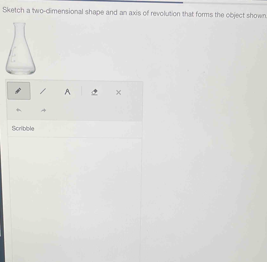 Sketch a two-dimensional shape and an axis of revolution that forms the object shown 
A s × 
Scribble