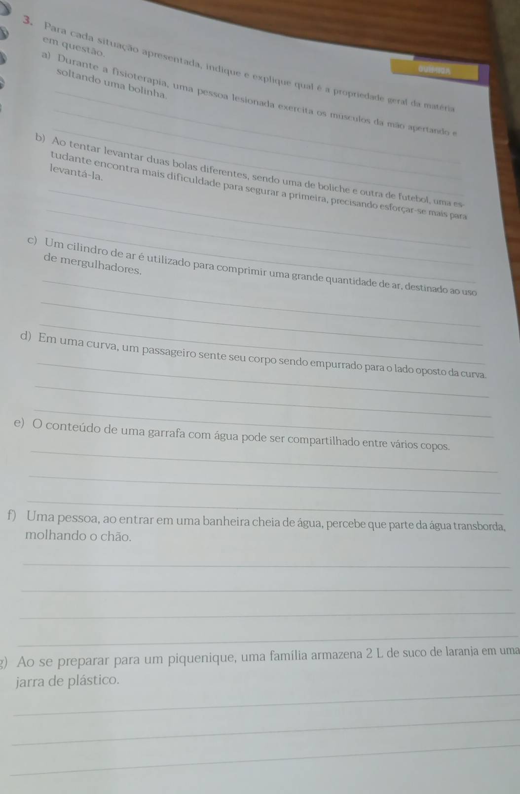 em questão. 
3. Para cada situação apresentada, indique e explique qual é a propriedade geral da matéria 
OU4A 
soltando uma bolinha 
_ 
_ 
a) Durante a fisioterapia, uma pessoa lesionada exercita os músculos da mão apertando e 
b) Ao tentar levantar duas bolas diferentes, sendo uma de boliche e outra de futebol, uma es 
levantá-la. 
_ 
_tudante encontra mais dificuldade para segurar a primeira, precisando esforçar-se mais para 
_ 
_ 
de mergulhadores. 
_ 
c) Um cilindro de ar é utilizado para comprimir uma grande quantidade de ar, destinado ao uso 
_ 
_ 
d) Em uma curva, um passageiro sente seu corpo sendo empurrado para o lado oposto da curva. 
_ 
_ 
e) O conteúdo de uma garrafa com água pode ser compartilhado entre vários copos. 
_ 
_ 
f) Uma pessoa, ao entrar em uma banheira cheia de água, percebe que parte da água transborda, 
molhando o chão. 
_ 
_ 
_ 
_ 
g) Ao se preparar para um piquenique, uma família armazena 2 L de suco de laranja em uma 
_ 
jarra de plástico. 
_ 
_